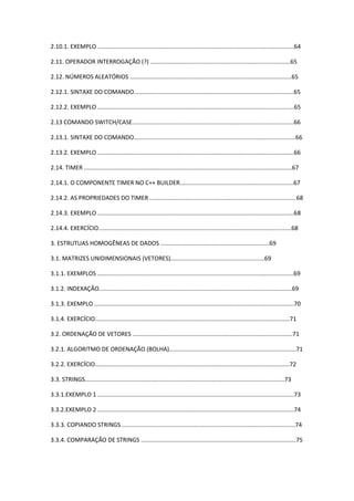 2.10.1. EXEMPLO .......................................................................................................................64
2.11. OPERADOR INTERROGAÇÃO (?) .....................................................................................65
2.12. NÚMEROS ALEATÓRIOS ..................................................................................................65
2.12.1. SINTAXE DO COMANDO.................................................................................................65
2.12.2. EXEMPLO .......................................................................................................................65
2.13 COMANDO SWITCH/CASE..................................................................................................66
2.13.1. SINTAXE DO COMANDO..................................................................................................66
2.13.2. EXEMPLO .......................................................................................................................66
2.14. TIMER ..............................................................................................................................67
2.14.1. O COMPONENTE TIMER NO C++ BUILDER.....................................................................67
2.14.2. AS PROPRIEDADES DO TIMER .........................................................................................68
2.14.3. EXEMPLO .......................................................................................................................68
2.14.4. EXERCÍCIO.....................................................................................................................68
3. ESTRUTUAS HOMOGÊNEAS DE DADOS ..................................................................69
3.1. MATRIZES UNIDIMENSIONAIS (VETORES).........................................................69
3.1.1. EXEMPLOS .......................................................................................................................69
3.1.2. INDEXAÇÃO.....................................................................................................................69
3.1.3. EXEMPLO .........................................................................................................................70
3.1.4. EXERCÍCIO......................................................................................................................71
3.2. ORDENAÇÃO DE VETORES .................................................................................................71
3.2.1. ALGORITMO DE ORDENAÇÃO (BOLHA).............................................................................71
3.2.2. EXERCÍCIO......................................................................................................................72
3.3. STRINGS.........................................................................................................................73
3.3.1.EXEMPLO 1 .......................................................................................................................73
3.3.2.EXEMPLO 2 .......................................................................................................................74
3.3.3. COPIANDO STRINGS .........................................................................................................74
3.3.4. COMPARAÇÃO DE STRINGS ..............................................................................................75
 