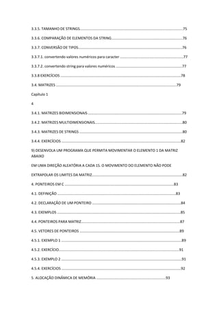 3.3.5. TAMANHO DE STRINGS.....................................................................................................75
3.3.6. COMPARAÇÃO DE ELEMENTOS DA STRING......................................................................76
3.3.7. CONVERSÃO DE TIPOS......................................................................................................76
3.3.7.1. convertendo valores numéricos para caracter ..............................................................77
3.3.7.2. convertendo string para valores numéricos .................................................................77
3.3.8 EXERCÍCIOS ......................................................................................................................78
3.4. MATRIZES ......................................................................................................................79
Capítulo 1
4
3.4.1. MATRIZES BIDIMENSIONAIS ............................................................................................79
3.4.2. MATRIZES MULTIDIMENSIONAIS......................................................................................80
3.4.3. MATRIZES DE STRINGS .....................................................................................................80
3.4.4. EXERCÍCIOS .....................................................................................................................82
9) DESENVOLA UM PROGRAMA QUE PERMITA MOVIMENTAR O ELEMENTO 1 DA MATRIZ
ABAIXO
EM UMA DIREÇÃO ALEATÓRIA A CADA 1S. O MOVIMENTO DO ELEMENTO NÃO PODE
EXTRAPOLAR OS LIMITES DA MATRIZ.........................................................................................82
4. PONTEIROS EM C ...........................................................................................................83
4.1. DEFINIÇÃO ....................................................................................................................83
4.2. DECLARAÇÃO DE UM PONTEIRO .......................................................................................84
4.3. EXEMPLOS .........................................................................................................................85
4.4. PONTEIROS PARA MATRIZ.................................................................................................87
4.5. VETORES DE PONTEIROS ..................................................................................................89
4.5.1. EXEMPLO 1 ......................................................................................................................89
4.5.2. EXERCÍCIO......................................................................................................................91
4.5.3. EXEMPLO 2 ......................................................................................................................91
4.5.4. EXERCÍCIOS .....................................................................................................................92
5. ALOCAÇÃO DINÂMICA DE MEMÓRIA ....................................................................93
 