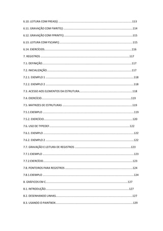 6.10. LEITURA COM FREAD() .................................................................................................113
6.11. GRAVAÇÃO COM FWRITE() ...........................................................................................114
6.12. GRAVAÇÃO COM FPRINTF() ..........................................................................................115
6.13. LEITURA COM FSCANF() ................................................................................................115
6.14. EXERCÍCIOS...................................................................................................................116
7. REGISTROS .....................................................................................................................117
7.1. DEFINIÇÃO......................................................................................................................117
7.2. INICIALIZAÇÃO................................................................................................................117
7.2.1. EXEMPLO 1 ....................................................................................................................118
7.2.2. EXEMPLO 2 ....................................................................................................................118
7.3. ACESSO AOS ELEMENTOS DA ESTRUTURA......................................................................118
7.4. EXERCÍCIO......................................................................................................................119
7.5. MATRIZES DE ESTRUTURAS ............................................................................................119
7.5.1.EXEMPLO ........................................................................................................................119
7.5.2. EXERCÍCIO.....................................................................................................................120
7.6. USO DE TYPEDEF..........................................................................................................122
7.6.1. EXEMPLO .......................................................................................................................122
7.6.2. EXEMPLO 2 ....................................................................................................................122
7.7. GRAVAÇÃO E LEITURA DE REGISTROS ..........................................................................123
7.7.1 EXEMPLO ........................................................................................................................123
7.7.2.EXERCÍCIO......................................................................................................................123
7.8. PONTEIROS PARA REGISTROS .........................................................................................124
7.8.1.EXEMPLO ........................................................................................................................124
8. GRÁFICOS EM C............................................................................................................127
8.1. INTRODUÇÃO..............................................................................................................127
8.2. DESENHANDO LINHAS.....................................................................................................127
8.3. USANDO O PAINTBOX......................................................................................................129
 