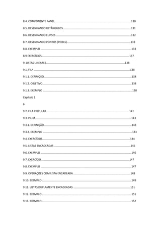 8.4. COMPONENTE PANEL......................................................................................................130
8.5. DESENHANDO RETÂNGULOS...........................................................................................131
8.6. DESENHANDO ELIPSES ....................................................................................................132
8.7. DESENHANDO PONTOS (PIXELS).....................................................................................133
8.8. EXEMPLO .........................................................................................................................133
8.9 EXERCÍCIOS.....................................................................................................................137
9. LISTAS LINEARES.........................................................................................................138
9.1. FILA ................................................................................................................................138
9.1.1. DEFINIÇÃO.....................................................................................................................138
9.1.2. OBJETIVO.......................................................................................................................138
9.1.3. EXEMPLO .......................................................................................................................138
Capítulo 1
6
9.2. FILA CIRCULAR...............................................................................................................141
9.3. PILHA ...............................................................................................................................143
9.3.1. DEFINIÇÃO.....................................................................................................................143
9.3.2. EXEMPLO .......................................................................................................................143
9.4. EXERCÍCIOS.....................................................................................................................144
9.5. LISTAS ENCADEADAS ......................................................................................................145
9.6. EXEMPLO .........................................................................................................................146
9.7. EXERCÍCIO......................................................................................................................147
9.8. EXEMPLO .........................................................................................................................147
9.9. OPERAÇÕES COM LISTA ENCADEADA ............................................................................148
9.10. EXEMPLO .......................................................................................................................149
9.11. LISTAS DUPLAMENTE ENCADEADAS ............................................................................151
9.12. EXEMPLO .......................................................................................................................151
9.13. EXEMPLO .......................................................................................................................152
 