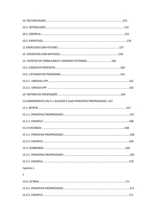 10. RECURSIVIDADE.........................................................................................................155
10.1. INTRODUÇÃO............................................................................................................155
10.2. EXEMPLO...................................................................................................................155
10.3. EXERCÍCIOS...................................................................................................................156
11.EXERCÍCIOS COM VETORES ...................................................................................157
12 -EXERCÍCIOS COM MATRIZES................................................................................158
13. EVENTOS DE FORMULÁRIO E VARIÁVIES EXTERNAS..................................160
13.1. EXERCÍCIO PROPOSTO.........................................................................................160
13.2. LISTAGEM DO PROGRAMA..................................................................................161
13.2.1. UMEDIA1.CPP ..............................................................................................................161
13.2.2. UMEDIA.CPP ................................................................................................................162
14. ROTINAS DE ORDENAÇÃO ......................................................................................164
15.COMPONENTES DO C++ BUILDER E SUAS PRINCIPAIS PROPRIEDADES..167
15.1. BITBTN ........................................................................................................................167
15.1.1. PRINCIPAIS PROPRIEDADES ..........................................................................................167
15.1.2. EXEMPLO .....................................................................................................................168
15.2 CHECKBOX .................................................................................................................168
15.2.1. PRINCIPAIS PROPRIEDADES ..........................................................................................168
15.2.2. EXEMPLO .....................................................................................................................169
15.3. COMBOBOX ...............................................................................................................169
15.3.1. PRINCIPAIS PROPRIEDADES ..........................................................................................169
15.3.2. EXEMPLO .....................................................................................................................170
Capítulo 1
7
15.4. LISTBOX......................................................................................................................171
15.4.1. PRINCIPAIS PROPRIEDADES ..........................................................................................171
15.4.2. EXEMPLO .....................................................................................................................171
 
