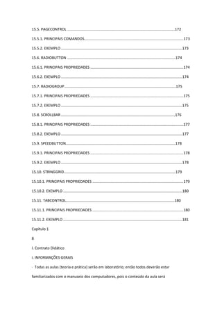 15.5. PAGECONTROL ........................................................................................................172
15.5.1. PRINCIPAIS COMANDOS................................................................................................173
15.5.2. EXEMPLO .....................................................................................................................173
15.6. RADIOBUTTON .........................................................................................................174
15.6.1. PRINCIPAIS PROPRIEDADES ..........................................................................................174
15.6.2. EXEMPLO .....................................................................................................................174
15.7. RADIOGROUP............................................................................................................175
15.7.1. PRINCIPAIS PROPRIEDADES ..........................................................................................175
15.7.2. EXEMPLO .....................................................................................................................175
15.8. SCROLLBAR ..............................................................................................................176
15.8.1. PRINCIPAIS PROPRIEDADES ..........................................................................................177
15.8.2. EXEMPLO .....................................................................................................................177
15.9. SPEEDBUTTON..........................................................................................................178
15.9.1. PRINCIPAIS PROPRIEDADES ..........................................................................................178
15.9.2. EXEMPLO .....................................................................................................................178
15.10. STRINGGRID............................................................................................................179
15.10.1. PRINCIPAIS PROPRIEDADES ........................................................................................179
15.10.2. EXEMPLO ...................................................................................................................180
15.11. TABCONTROL.........................................................................................................180
15.11.1. PRINCIPAIS PROPRIEDADES ........................................................................................180
15.11.2. EXEMPLO ...................................................................................................................181
Capítulo 1
8
I. Contrato Didático
i. INFORMAÇÕES GERAIS
· Todas as aulas (teoria e prática) serão em laboratório; então todos deverão estar
familiarizados com o manuseio dos computadores, pois o conteúdo da aula será
 