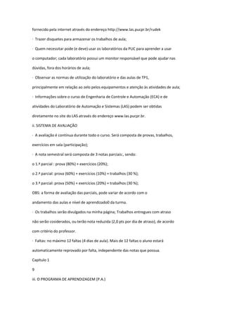 fornecido pela internet através do endereço http://www.las.pucpr.br/rudek
· Trazer disquetes para armazenar os trabalhos de aula;
· Quem necessitar pode (e deve) usar os laboratórios da PUC para aprender a usar
o computador; cada laboratório possui um monitor responsável que pode ajudar nas
dúvidas, fora dos horários de aula;
· Observar as normas de utilização do laboratório e das aulas de TP1,
principalmente em relação ao zelo pelos equipamentos e atenção às atividades de aula;
· Informações sobre o curso de Engenharia de Controle e Automação (ECA) e de
atividades do Laboratório de Automação e Sistemas (LAS) podem ser obtidas
diretamente no site do LAS através do endereço www.las.pucpr.br.
ii. SISTEMA DE AVALIAÇÃO
· A avaliação é contínua durante todo o curso. Será composta de provas, trabalhos,
exercícios em sala (participação);
· A nota semestral será composta de 3 notas parciais:, sendo:
o 1.ª parcial : prova (80%) + exercícios (20%);
o 2.ª parcial: prova (60%) + exercícios (10%) + trabalhos (30 %);
o 3.ª parcial: prova (50%) + exercícios (20%) + trabalhos (30 %);
OBS: a forma de avaliação das parciais, pode variar de acordo com o
andamento das aulas e nível de aprendizado0 da turma.
· Os trabalhos serão divulgados na minha página; Trabalhos entregues com atraso
não serão cosiderados, ou terão nota reduzida (2,0 pts por dia de atraso), de acordo
com critério do professor.
· Faltas: no máximo 12 faltas (4 dias de aula). Mais de 12 faltas o aluno estará
automaticamente reprovado por falta, independente das notas que possua.
Capítulo 1
9
iii. O PROGRAMA DE APRENDIZAGEM (P.A.)
 