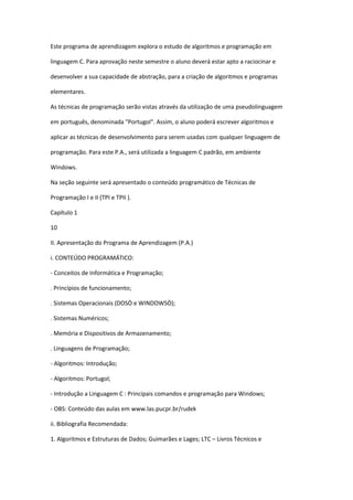 Este programa de aprendizagem explora o estudo de algoritmos e programação em
linguagem C. Para aprovação neste semestre o aluno deverá estar apto a raciocinar e
desenvolver a sua capacidade de abstração, para a criação de algoritmos e programas
elementares.
As técnicas de programação serão vistas através da utilização de uma pseudolinguagem
em português, denominada "Portugol". Assim, o aluno poderá escrever algoritmos e
aplicar as técnicas de desenvolvimento para serem usadas com qualquer linguagem de
programação. Para este P.A., será utilizada a linguagem C padrão, em ambiente
Windows.
Na seção seguinte será apresentado o conteúdo programático de Técnicas de
Programação I e II (TPI e TPII ).
Capítulo 1
10
II. Apresentação do Programa de Aprendizagem (P.A.)
i. CONTEÚDO PROGRAMÁTICO:
- Conceitos de Informática e Programação;
. Princípios de funcionamento;
. Sistemas Operacionais (DOSÒ e WINDOWSÒ);
. Sistemas Numéricos;
. Memória e Dispositivos de Armazenamento;
. Linguagens de Programação;
- Algoritmos: Introdução;
- Algoritmos: Portugol;
- Introdução a Linguagem C : Principais comandos e programação para Windows;
- OBS: Conteúdo das aulas em www.las.pucpr.br/rudek
ii. Bibliografia Recomendada:
1. Algoritmos e Estruturas de Dados; Guimarães e Lages; LTC – Livros Técnicos e
 