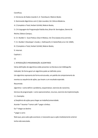 Científicos.
2. Estruturas de Dados Usando C; A. Tanenbaum; Makron Books
3. Dominando Algoritmos com C; Kyle Loundon; Ed. Ciência Moderna.
4. C Completo e Total; Herbert Schildt; Makron Books;
5. C A Linguagem de Programação Padrão Ansi; Brian W. Kerninghan, Dennis M.
Ritchie; Editora Campus;
6. C++ Builder 5 - Guia Prático; César A Mateus. Ed. Érica (www.erica.com.br);
7. C++ Builder 5 Developer´s Guide; J. Hollinworth, D. Butterfield, et al. Ed. SAMS;
8. C Completo e Total; Herbert Schildt; Makron Books;
9. Internet.
Capítulo 1
11
1. INTRODUÇÃO À PROGRAMAÇÃO: ALGORITMOS
Várias definições de algoritmos estão presentes na literatura (ver bilbliografia
indicada). De forma geral um algoritmo pode ser definido como:
Um algoritmo representa de forma estruturada, um padrão de comportamento de
eventos ou sequência de ações, que levam a um resultado esperado.
Resumindo:
algoritmo = como definir o problema, esquematizar, exercício do raciocínio;
técnicas de programação = como operacionalizar, recursos, exercício da implementação.
1.1. Exemplos
a) Seqüência de ações para chegar ao trabalho/universidade:
Acordar ® levantar ® tomar café ® pegar o ônibus
Ou ® chegar ao destino
® pegar o carro
Note que, para cada ação acontecer, é necessário que a ação imediatamente anterior
tenha sido executada.
 