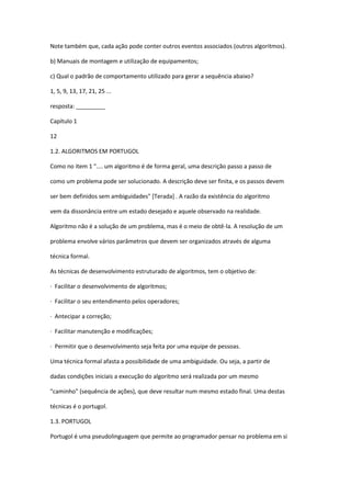 Note também que, cada ação pode conter outros eventos associados (outros algoritmos).
b) Manuais de montagem e utilização de equipamentos;
c) Qual o padrão de comportamento utilizado para gerar a sequência abaixo?
1, 5, 9, 13, 17, 21, 25 ...
resposta: _________
Capítulo 1
12
1.2. ALGORITMOS EM PORTUGOL
Como no item 1 ".... um algoritmo é de forma geral, uma descrição passo a passo de
como um problema pode ser solucionado. A descrição deve ser finita, e os passos devem
ser bem definidos sem ambiguidades" [Terada] . A razão da existência do algoritmo
vem da dissonância entre um estado desejado e aquele observado na realidade.
Algoritmo não é a solução de um problema, mas é o meio de obtê-la. A resolução de um
problema envolve vários parâmetros que devem ser organizados através de alguma
técnica formal.
As técnicas de desenvolvimento estruturado de algoritmos, tem o objetivo de:
· Facilitar o desenvolvimento de algoritmos;
· Facilitar o seu entendimento pelos operadores;
· Antecipar a correção;
· Facilitar manutenção e modificações;
· Permitir que o desenvolvimento seja feita por uma equipe de pessoas.
Uma técnica formal afasta a possibilidade de uma ambiguidade. Ou seja, a partir de
dadas condições iniciais a execução do algoritmo será realizada por um mesmo
"caminho" (sequência de ações), que deve resultar num mesmo estado final. Uma destas
técnicas é o portugol.
1.3. PORTUGOL
Portugol é uma pseudolinguagem que permite ao programador pensar no problema em si
 