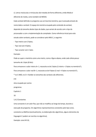 c) .Letras maiúsculas e minúsculas são tratadas de forma diferente, então Media é
diferente de media, como também de MEDIA.
Cada variável definida no programa usa um local da memória, que é acessada através do
nome dado a variável. O espaço de memória ocupado pelo conteúdo da variável,
depende do tamanho destes tipos de dados, que variam de acordo com o tipo do
processador a com a implementação do compilador. Como referência inicial para este
estudo sobre variáveis, pode-se considerar pelo ANSI C, o seguinte:
· Tipo Inteiro com 2 bytes;
· Tipo real com 4 bytes;
· Tipo caracter com 1 byte;
Exemplo:
Pode-se supor a memória como uma matriz, como a figura abaixo, onde cada célula possui
tamanho de 1 byte (8 bits):
Para armazenar o valor inteiro A= 1, necessita-se de 2 bytes (1 inteiro = 2 bytes na memória*);
Para armazenar o valor real B= 1, necessita-se de 4 bytes (1 real = 4 bytes na memória*);
* no C ANSI; no C++ Builder os tamanhos das variáveis são diferentes.
A B
área ocupada por outros
programas.
Capítulo 1
16
1.4.2 Constantes
Uma constante é um valor fixo, que não se modifica ao longo do tempo, durante a
execução do programa. Em algoritmos representaremos constantes pelo tipo const,
constante ou #define (eventualmente, na elaboração dos algoritmos, alguns elementos da
linguagem C podem ser escritos no algoritmo).
Exemplo: const M 10;
 