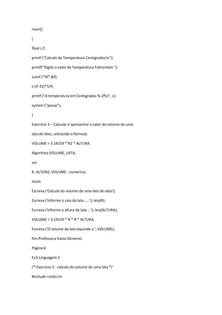 main()
{
float c,f;
printf ("Calculo da Temperatura Centigradosn");
printf("Digite o valor da Temperatura Fahrenheit ");
scanf ("%f",&f);
c=(f-32)*5/9;
printf ("A temperatura em Centigrados %.2fn", c);
system (“pause”);
}
Exercício 3 – Calcular e apresentar o valor do volume de uma
lata de óleo, utilizando a fórmula:
VOLUME = 3.14159 * R2 * ALTURA.
Algoritmo VOLUME_LATA;
var
R, ALTURA, VOLUME : numerico;
Inicio
Escreva ('Calculo do volume de uma lata de oleo');
Escreva ('Informe o raio da lata ...: '); leia(R);
Escreva ('Informe a altura da lata .: '); leia(ALTURA);
VOLUME = 3,14159 * R * R * ALTURA;
Escreva ('O volume da lata equivale a ', VOLUME);
fim.Professora Vania Gimenez
Página 6
Ex3-Linguagem C
/* Exercicio 3 - calculo do volume de uma lata */
#include <stdio.h>
 