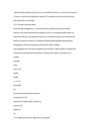 - Neste exemplo podemos observar que o resultado da soma de x + y será armazenado em
z. Como o usuário ficará sabendo da resposta ? É necessário usar comandos de escrita,
para apresentar os resultados.
1.5.3. Entrada e Saída de Dados
Na construção de algoritmos, é conveniente que o usuário possa informar dados
externos, para serem operados pelo programa. Assim, um programa pode receber um
dado informado por um operador através de um comando de leitura. Da mesma forma,
pode ser necessário conhecer o resultado de determinada operação executada pelo
computador, então será necessária uma forma de exibir os dados.
Cada linguagem tem uma forma específica para entrada e saída de dados. Em algoritmos
usaremos os comandos genéricos leia() e escreva(), para realizar a interface com o
usuário.
Exemplo:
início
real A, B, C;
leia(A);
leia(B);
c <- A + B;
escreva(B);
fim
Lê os valores fonecidos pelo usuário e
armazena em A e B.
Apresenta a resposta (tela, impressora,
arquivo, etc)
Capítulo 1
19
1.5.4. Regras para escrever algoritmos em portugol
 