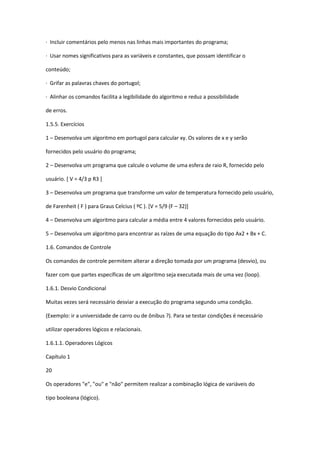 · Incluir comentários pelo menos nas linhas mais importantes do programa;
· Usar nomes significativos para as variáveis e constantes, que possam identificar o
conteúdo;
· Grifar as palavras chaves do portugol;
· Alinhar os comandos facilita a legibilidade do algoritmo e reduz a possibilidade
de erros.
1.5.5. Exercícios
1 – Desenvolva um algoritmo em portugol para calcular xy. Os valores de x e y serão
fornecidos pelo usuário do programa;
2 – Desenvolva um programa que calcule o volume de uma esfera de raio R, fornecido pelo
usuário. [ V = 4/3 p R3 ]
3 – Desenvolva um programa que transforme um valor de temperatura fornecido pelo usuário,
de Farenheit ( F ) para Graus Celcius ( ºC ). [V = 5/9 (F – 32)]
4 – Desenvolva um algoritmo para calcular a média entre 4 valores fornecidos pelo usuário.
5 – Desenvolva um algoritmo para encontrar as raízes de uma equação do tipo Ax2 + Bx + C.
1.6. Comandos de Controle
Os comandos de controle permitem alterar a direção tomada por um programa (desvio), ou
fazer com que partes específicas de um algoritmo seja executada mais de uma vez (loop).
1.6.1. Desvio Condicional
Muitas vezes será necessário desviar a execução do programa segundo uma condição.
(Exemplo: ir a universidade de carro ou de ônibus ?). Para se testar condições é necessário
utilizar operadores lógicos e relacionais.
1.6.1.1. Operadores Lógicos
Capítulo 1
20
Os operadores "e", "ou" e "não" permitem realizar a combinação lógica de variáveis do
tipo booleana (lógico).
 
