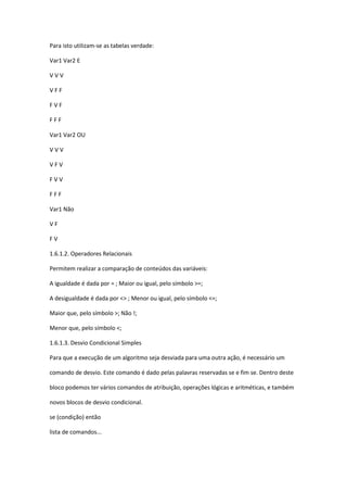 Para isto utilizam-se as tabelas verdade:
Var1 Var2 E
V V V
V F F
F V F
F F F
Var1 Var2 OU
V V V
V F V
F V V
F F F
Var1 Não
V F
F V
1.6.1.2. Operadores Relacionais
Permitem realizar a comparação de conteúdos das variáveis:
A igualdade é dada por = ; Maior ou igual, pelo símbolo >=;
A desigualdade é dada por <> ; Menor ou igual, pelo símbolo <=;
Maior que, pelo símbolo >; Não !;
Menor que, pelo símbolo <;
1.6.1.3. Desvio Condicional Simples
Para que a execução de um algoritmo seja desviada para uma outra ação, é necessário um
comando de desvio. Este comando é dado pelas palavras reservadas se e fim se. Dentro deste
bloco podemos ter vários comandos de atribuição, operações lógicas e aritméticas, e também
novos blocos de desvio condicional.
se (condição) então
lista de comandos...
 