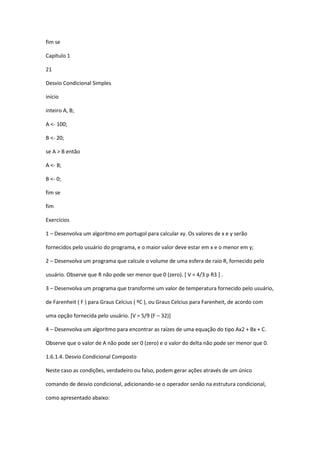 fim se
Capítulo 1
21
Desvio Condicional Simples
início
inteiro A, B;
A <- 100;
B <- 20;
se A > B então
A <- B;
B <- 0;
fim se
fim
Exercícios
1 – Desenvolva um algoritmo em portugol para calcular xy. Os valores de x e y serão
fornecidos pelo usuário do programa, e o maior valor deve estar em x e o menor em y;
2 – Desenvolva um programa que calcule o volume de uma esfera de raio R, fornecido pelo
usuário. Observe que R não pode ser menor que 0 (zero). [ V = 4/3 p R3 ] .
3 – Desenvolva um programa que transforme um valor de temperatura fornecido pelo usuário,
de Farenheit ( F ) para Graus Celcius ( ºC ), ou Graus Celcius para Farenheit, de acordo com
uma opção fornecida pelo usuário. [V = 5/9 (F – 32)]
4 – Desenvolva um algoritmo para encontrar as raízes de uma equação do tipo Ax2 + Bx + C.
Observe que o valor de A não pode ser 0 (zero) e o valor do delta não pode ser menor que 0.
1.6.1.4. Desvio Condicional Composto
Neste caso as condições, verdadeiro ou falso, podem gerar ações através de um único
comando de desvio condicional, adicionando-se o operador senão na estrutura condicional,
como apresentado abaixo:
 