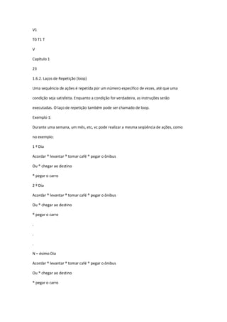 V1
T0 T1 T
V
Capítulo 1
23
1.6.2. Laços de Repetição (loop)
Uma sequência de ações é repetida por um número específico de vezes, até que uma
condição seja satisfeita. Enquanto a condição for verdadeira, as instruções serão
executadas. O laço de repetição também pode ser chamado de loop.
Exemplo 1:
Durante uma semana, um mês, etc, vc pode realizar a mesma seqüência de ações, como
no exemplo:
1 º Dia
Acordar ® levantar ® tomar café ® pegar o ônibus
Ou ® chegar ao destino
® pegar o carro
2 º Dia
Acordar ® levantar ® tomar café ® pegar o ônibus
Ou ® chegar ao destino
® pegar o carro
.
.
.
N – ésimo Dia
Acordar ® levantar ® tomar café ® pegar o ônibus
Ou ® chegar ao destino
® pegar o carro
 