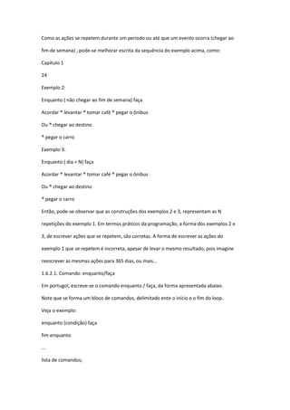 Como as ações se repetem durante um período ou até que um evento ocorra (chegar ao
fim de semana) , pode-se melhorar escrita da sequência do exemplo acima, como:
Capítulo 1
24
Exemplo 2:
Enquanto ( não chegar ao fim de semana) faça
Acordar ® levantar ® tomar café ® pegar o ônibus
Ou ® chegar ao destino
® pegar o carro
Exemplo 3:
Enquanto ( dia < N) faça
Acordar ® levantar ® tomar café ® pegar o ônibus
Ou ® chegar ao destino
® pegar o carro
Então, pode-se observar que as construções dos exemplos 2 e 3, representam as N
repetições do exemplo 1. Em termos práticos da programação, a forma dos exemplos 2 e
3, de escrever ações que se repetem, são corretas. A forma de escrever as ações do
exemplo 1 que se repetem é incorreta, apesar de levar o mesmo resultado, pois imagine
reescrever as mesmas ações para 365 dias, ou mais...
1.6.2.1. Comando: enquanto/faça
Em portugol, escreve-se o comando enquanto / faça, da forma apresentada abaixo.
Note que se forma um bloco de comandos, delimitado ente o início e o fim do loop.
Veja o exemplo:
enquanto (condição) faça
fim enquanto
...
lista de comandos;
 