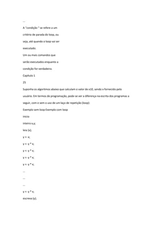 ...
A “condição “ se refere a um
critério de parada do loop, ou
seja, até quando o loop vai ser
executado.
Um ou mais comandos que
serão executados enquanto a
condição for verdadeira.
Capítulo 1
25
Suponha os algoritmos abaixo que calculam o valor de x10, sendo x fornecido pelo
usuário. Em termos de programação, pode-se ver a diferença na escrita dos programas a
seguir, com e sem o uso de um laço de repetição (loop):
Exemplo sem loop Exemplo com loop
inicio
inteiro x,y;
leia (x);
y <- x;
y <- y * x;
y <- y * x;
y <- y * x;
y <- y * x;
...
...
...
y <- y * x;
escreva (y);
 
