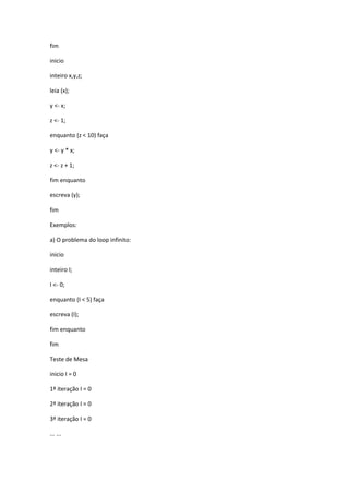 fim
inicio
inteiro x,y,z;
leia (x);
y <- x;
z <- 1;
enquanto (z < 10) faça
y <- y * x;
z <- z + 1;
fim enquanto
escreva (y);
fim
Exemplos:
a) O problema do loop infinito:
inicio
inteiro I;
I <- 0;
enquanto (I < 5) faça
escreva (I);
fim enquanto
fim
Teste de Mesa
inicio I = 0
1ª iteração I = 0
2ª iteração I = 0
3ª iteração I = 0
... ...
 