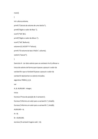 main()
{
int r,altura,volume;
printf ("Calculo do volume de uma latan");
printf("Digite o valor do Raio ");
scanf ("%d",&r);
printf("Digite o valor da Altura ");
scanf ("%d",&altura);
volume=(3.14159*r*r*altura);
printf ("O volume da lata é %dn", volume);
system (“pause”);
}
Exercício 4 - Ler dois valores para as variáveis A e B, efetuar a
troca de valores de forma que A passe a possuir o valor da
variável B e que a Variável B passe a possuir o valor da
variável A Apresentar os valores trocados.
algoritmo TROCA_A_B;
var
A, B, AUXILIAR : integer;
Inicio
Escreva ('Troca de posição de 2 variaveis');
Escreva ('Informe um valor para a variavel A: '); leia(A);
Escreva ('Informe um valor para a variavel B: '); leia(B);
AUXILIAR = A;
A = B;
B = AUXILIAR;
escreva ('A variavel A agora vale ', A);
 