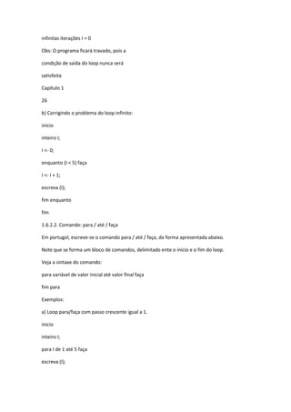infinitas iterações I = 0
Obs: O programa ficará travado, pois a
condição de saída do loop nunca será
satisfeita
Capítulo 1
26
b) Corrigindo o problema do loop infinito:
inicio
inteiro I;
I <- 0;
enquanto (I < 5) faça
I <- I + 1;
escreva (I);
fim enquanto
fim
1.6.2.2. Comando: para / até / faça
Em portugol, escreve-se o comando para / até / faça, da forma apresentada abaixo.
Note que se forma um bloco de comandos, delimitado ente o início e o fim do loop.
Veja a sintaxe do comando:
para variável de valor inicial até valor final faça
fim para
Exemplos:
a) Loop para/faça com passo crescente igual a 1.
inicio
inteiro I;
para I de 1 até 5 faça
escreva (I);
 