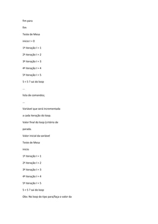 fim para
fim
Teste de Mesa
inicio I = 0
1ª iteração I = 1
2ª iteração I = 2
3ª iteração I = 3
4ª iteração I = 4
5ª iteração I = 5
5 < 5 ? sai do loop
...
lista de comandos;
...
Variável que será incrementada
a cada iteração do loop.
Valor final do loop (critério de
parada.
Valor inicial da variável
Teste de Mesa
inicio
1ª iteração I = 1
2ª iteração I = 2
3ª iteração I = 3
4ª iteração I = 4
5ª iteração I = 5
5 < 5 ? sai do loop
Obs: No loop do tipo para/faça o valor da
 
