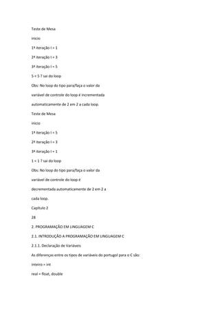 Teste de Mesa
inicio
1ª iteração I = 1
2ª iteração I = 3
3ª iteração I = 5
5 < 5 ? sai do loop
Obs: No loop do tipo para/faça o valor da
variável de controle do loop é incrementada
automaticamente de 2 em 2 a cada loop.
Teste de Mesa
inicio
1ª iteração I = 5
2ª iteração I = 3
3ª iteração I = 1
1 < 1 ? sai do loop
Obs: No loop do tipo para/faça o valor da
variável de controle do loop é
decrementada automaticamente de 2 em 2 a
cada loop.
Capítulo 2
28
2. PROGRAMAÇÃO EM LINGUAGEM C
2.1. INTRODUÇÃO A PROGRAMAÇÃO EM LINGUAGEM C
2.1.1. Declaração de Variáveis
As diferenças entre os tipos de variáveis do portugol para o C são:
inteiro = int
real = float, double
 