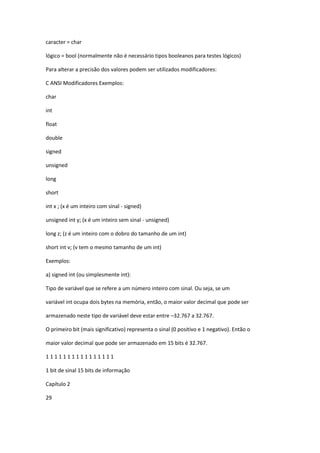caracter = char
lógico = bool (normalmente não é necessário tipos booleanos para testes lógicos)
Para alterar a precisão dos valores podem ser utilizados modificadores:
C ANSI Modificadores Exemplos:
char
int
float
double
signed
unsigned
long
short
int x ; (x é um inteiro com sinal - signed)
unsigned int y; (x é um inteiro sem sinal - unsigned)
long z; (z é um inteiro com o dobro do tamanho de um int)
short int v; (v tem o mesmo tamanho de um int)
Exemplos:
a) signed int (ou simplesmente int):
Tipo de variável que se refere a um número inteiro com sinal. Ou seja, se um
variável int ocupa dois bytes na memória, então, o maior valor decimal que pode ser
armazenado neste tipo de variável deve estar entre –32.767 a 32.767.
O primeiro bit (mais significativo) representa o sinal (0 positivo e 1 negativo). Então o
maior valor decimal que pode ser armazenado em 15 bits é 32.767.
1 1 1 1 1 1 1 1 1 1 1 1 1 1 1 1
1 bit de sinal 15 bits de informação
Capítulo 2
29
 