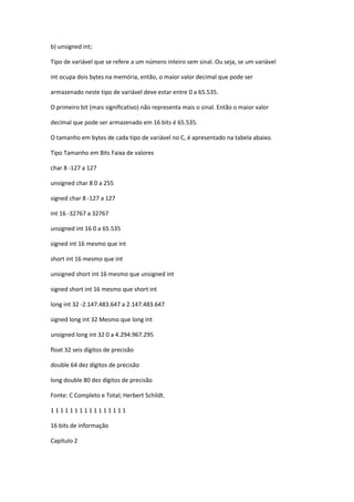 b) unsigned int;
Tipo de variável que se refere a um número inteiro sem sinal. Ou seja, se um variável
int ocupa dois bytes na memória, então, o maior valor decimal que pode ser
armazenado neste tipo de variável deve estar entre 0 a 65.535.
O primeiro bit (mais significativo) não representa mais o sinal. Então o maior valor
decimal que pode ser armazenado em 16 bits é 65.535.
O tamanho em bytes de cada tipo de variável no C, é apresentado na tabela abaixo.
Tipo Tamanho em Bits Faixa de valores
char 8 -127 a 127
unsigned char 8 0 a 255
signed char 8 -127 a 127
int 16 -32767 a 32767
unsigned int 16 0 a 65.535
signed int 16 mesmo que int
short int 16 mesmo que int
unsigned short int 16 mesmo que unsigned int
signed short int 16 mesmo que short int
long int 32 -2.147.483.647 a 2.147.483.647
signed long int 32 Mesmo que long int
unsigned long int 32 0 a 4.294.967.295
float 32 seis dígitos de precisão
double 64 dez dígitos de precisão
long double 80 dez dígitos de precisão
Fonte: C Completo e Total; Herbert Schildt.
1 1 1 1 1 1 1 1 1 1 1 1 1 1 1 1
16 bits de informação
Capítulo 2
 