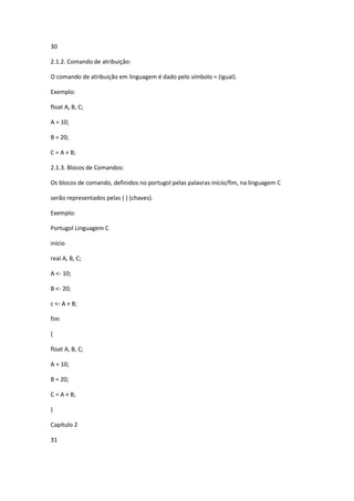 30
2.1.2. Comando de atribuição:
O comando de atribuição em linguagem é dado pelo símbolo = (igual).
Exemplo:
float A, B, C;
A = 10;
B = 20;
C = A + B;
2.1.3. Blocos de Comandos:
Os blocos de comando, definidos no portugol pelas palavras início/fim, na linguagem C
serão representados pelas { } (chaves).
Exemplo:
Portugol Linguagem C
início
real A, B, C;
A <- 10;
B <- 20;
c <- A + B;
fim
{
float A, B, C;
A = 10;
B = 20;
C = A + B;
}
Capítulo 2
31
 