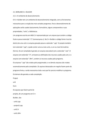 2.2. BORLAND C++ BUILDER
2.2.1. O ambiente de desenvolvimento
O C++ Builder tem um ambiente de desenvolvimento integrado, com as ferramentas
necessárias para a criação dos mais variados programas. Para o desenvolvimento de
aplicações serão usados basicamente, formulários, alguns componentes e suas
propriedades, "units", e bibliotecas.
Um programa escrito em ANSI C é representado por um arquivo que contém o código
fonte e possui extensão “.C” (nomearquivo.c). No C++ Builder o código fonte é escrito
dentro de uma unit e o arquivo gravado possui a extensão ".cpp". O projeto também
tem extensão “.cpp”, e pode conter uma ou mais units, e um ou mais formulários
(forms). Ao ser compilado é gerado um arquivo executável com a extensão “.exe”. O
arquivo com extensão “.h”, armazena as definições dos recursos usados pela unit, e o
arquivo com extensão “.dfm”, contém os recursos usados pelo programa.
Os arquivos “.cpp” são criados pelo programador, e os demais arquivos são criados
automaticamente pelo compilador. Os aquivos destacados em negrito fazem parte do
programa fonte, e serão necessários toda a vez que for preciso modificar o programa.
Os demais são gerados a cada compilação.
Project
unit
form
Os aquivos que fazem parte do
projeto, de um programa em C++
Builder, são:
- unit1.cpp
- project1.cpp
- unit1.h
- unit1.dfm
 