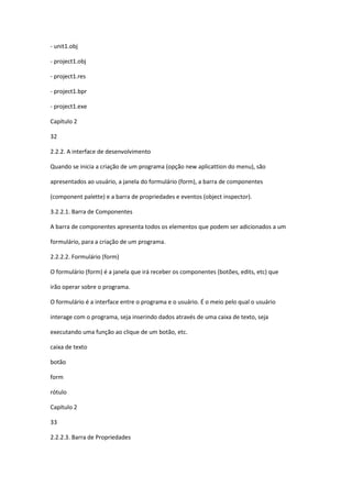 - unit1.obj
- project1.obj
- project1.res
- project1.bpr
- project1.exe
Capítulo 2
32
2.2.2. A interface de desenvolvimento
Quando se inicia a criação de um programa (opção new aplicattion do menu), são
apresentados ao usuário, a janela do formulário (form), a barra de componentes
(component palette) e a barra de propriedades e eventos (object inspector).
3.2.2.1. Barra de Componentes
A barra de componentes apresenta todos os elementos que podem ser adicionados a um
formulário, para a criação de um programa.
2.2.2.2. Formulário (form)
O formulário (form) é a janela que irá receber os componentes (botões, edits, etc) que
irão operar sobre o programa.
O formulário é a interface entre o programa e o usuário. É o meio pelo qual o usuário
interage com o programa, seja inserindo dados através de uma caixa de texto, seja
executando uma função ao clique de um botão, etc.
caixa de texto
botão
form
rótulo
Capítulo 2
33
2.2.2.3. Barra de Propriedades
 