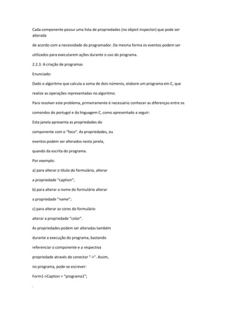 Cada componente possui uma lista de propriedades (no object inspector) que pode ser
alterada
de acordo com a necessidade do programador. Da mesma forma os eventos podem ser
utilizados para executarem ações durante o uso do programa.
2.2.3. A criação de programas
Enunciado:
Dado o algoritmo que calcula a soma de dois números, elabore um programa em C, que
realize as operações representadas no algoritmo.
Para resolver este problema, primeiramente é necessário conhecer as diferenças entre os
comandos do portugol e da linguagem C, como apresentado a seguir:
Esta janela apresenta as propriedades do
componente com o "foco". As propriedades, ou
eventos podem ser alterados nesta janela,
quando da escrita do programa.
Por exemplo:
a) para alterar o título do formulário, alterar
a propriedade “caption”;
b) para alterar o nome do formulário alterar
a propriedade “name”;
c) para alterar as cores do formulário
alterar a propriedade “color”.
As propriedades podem ser alteradas também
durante a execução do programa, bastando
referenciar o componente e a respectiva
propriedade através do conector "->". Assim,
no programa, pode-se escrever:
Form1->Caption = “programa1”;
.
 