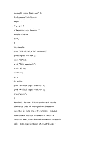 escreva ('A variavel B agora vale ', B);
fim.Professora Vania Gimenez
Página 7
Linguagem C
/* Exercicio 4 - troca da valores */
#include <stdio.h>
main()
{
int a,b,auxiliar;
printf ("Troca de posição de 2 variaveisn");
printf("Digite o valor de A ");
scanf ("%d",&a);
printf ("Digite o valor de B ");
scanf ("%d",&b);
auxiliar = a;
a = b;
b = auxiliar;
printf ("A variavel A agora vale %dn", a);
printf ("A variavel B agora vale %dn", b);
sytem (“pause”);
}
Exercício 5 - Efetuar o cálculo da quantidade de litros de
combustível gastos em uma viagem, utilizando-se um
automóvel que faz 12 Km por litro. Para obter o calculo, o
usuário deverá fornecer o tempo gasto na viagem e a
velocidade média durante a mesma. Desta forma, será possível
obter a distância percorrida com a fórmula DISTANCIA =
 