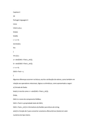 Capítulo 2
34
Portugol Linguagem C
inicio
inteiro a,b,c;
leia(a);
leia(b);
c = a + b:
escreva(c);
fim
{
int a,b,c;
a = atoi(Edit1->Text.c_str());
b = atoi(Edit2->Text.c_str());
c = a + b;
Edit3->Text = c;
}
Algumas diferenças ocorrem na leitura, escrita e atribuição de valores, como também em
relação aos operadores relacionais, lógicos e aritméticos, como apresentado a seguir:
a) Entrada de Dados
leia(n); é escrito como n = atoi(Edit1->Text.c_str());
Onde,
Edit1 é o nome do componente EditBox;
Edit1->Text é a propriedade texto de Edit1;
Edit1->Text.c_str() é o formalismo do Builder para leitura de string;
atoi() é a função do C para converter caracteres alfanuméricos (texto) em valor
numérico do tipo inteiro.
 
