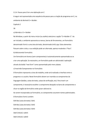 2.2.4. Passos para Criar uma Aplicação em C
A seguir será apresentada uma sequência de passos para a criação de programas em C, no
ambiente do Borland C++ Builder.
Capítulo 2
36
a) Abrindo o C++ Builder
No Windows, a partir do menu iniciar (ou atalho) selecione a opção "C++Builder 5". Ao
ser iniciado, o ambiente apresenta os menus, barras de ferramentas, um formulário
denominado Form1 e uma área de texto, denominada Unit1.cpp. Estes elementos
flutuam sobre a tela, e sua exibição pode ser alternada, apenas mudando o "foco".
b) Adicionando Formulário
Um formulário em branco (sem componentes) é automaticamente apresentado ao se
criar uma aplicação. Se necessário, um formulário pode ser adicionado à aplicação
através do botão "new form" como apresentado pelo menu abaixo.
c) Inserindo Componentes no Formulário
O formulário representa a área de trabalho, onde será realizada a interface entre o
programa e o usuário. Neste formulário devem ser inseridos os componentes da
linguagem (botões, caixas de texto, caixas de verificação, etc). Para inserir um
componente, é necessário escolher o componente desejado na barra de componentes e
clicar na região do formulário onde quiser adicioná-lo.
Ao serem incorporados ao Formulário, os componentes assumem nomes padronizados.
O formulário Form1 contém:
Edit Box (caixa de texto): Edit1
Edit Box (caixa de texto): Edit2
Edit Box (caixa de texto): Edit3
label (rótulo): Label1
label (rótulo): Label2
 
