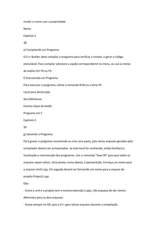 mudar o nome usar a propriedade
Name.
Capítulo 2
38
e) Compilando um Programa
O C++ Builder deve compilar o programa para verificar a sintaxe, e gerar o código
executável. Para compilar selecione a opção correspondente no menu, ou use as teclas
de atalho Ctrl F9 ou F9.
f) Executando um Programa
Para executar o programa, utilize o comando RUN ou a tecla F9.
Local para declaração
das bibliotecas
Evento clique do botão
Programa em C
Capítulo 2
39
g) Salvando o Programa
Para gravar o programa recomenda-se criar uma pasta, pois vários arquivos gerados pelo
compilador devem ser armazenados. Se este local for conhecido, então facilitará a
localização e manutenção dos programas. Use o comando "Save All" para que todos os
arquivos sejam salvos. Uma janela, como abaixo, é apresentada. Forneça um nome para
o arquivo Unit1.cpp. Em seguida deverá ser fornecido um nome para o arquivo de
projeto Project1.cpp .
Obs:
- Como a unit e o projeto tem a mesma extensão (.cpp), não esqueça de dar nomes
diferentes para os dois arquivos.
- Grave sempre no HD, pois o C++ gera vários arquivos durante a compilação.
 