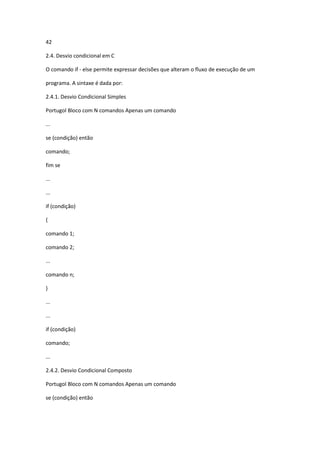 42
2.4. Desvio condicional em C
O comando if - else permite expressar decisões que alteram o fluxo de execução de um
programa. A sintaxe é dada por:
2.4.1. Desvio Condicional Simples
Portugol Bloco com N comandos Apenas um comando
...
se (condição) então
comando;
fim se
...
...
if (condição)
{
comando 1;
comando 2;
...
comando n;
}
...
...
if (condição)
comando;
...
2.4.2. Desvio Condicional Composto
Portugol Bloco com N comandos Apenas um comando
se (condição) então
 