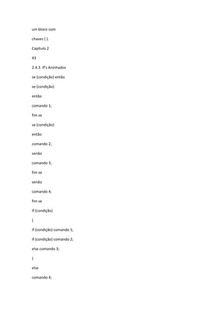 um bloco com
chaves { }.
Capítulo 2
43
2.4.3. If’s Aninhados
se (condição) então
se (condição)
então
comando 1;
fim se
se (condição)
então
comando 2;
senão
comando 3;
fim se
senão
comando 4;
fim se
if (condição)
{
if (condição) comando 1;
if (condição) comando 2;
else comando 3;
}
else
comando 4;
 