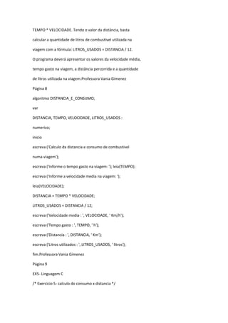 TEMPO * VELOCIDADE. Tendo o valor da distância, basta
calcular a quantidade de litros de combustível utilizada na
viagem com a fórmula: LITROS_USADOS = DISTANCIA / 12.
O programa deverá apresentar os valores da velocidade média,
tempo gasto na viagem, a distância percorrida e a quantidade
de litros utilizada na viagem.Professora Vania Gimenez
Página 8
algoritmo DISTANCIA_E_CONSUMO;
var
DISTANCIA, TEMPO, VELOCIDADE, LITROS_USADOS :
numerico;
inicio
escreva ('Calculo da distancia e consumo de combustivel
numa viagem');
escreva ('Informe o tempo gasto na viagem: '); leia(TEMPO);
escreva ('Informe a velocidade media na viagem: ');
leia(VELOCIDADE);
DISTANCIA = TEMPO * VELOCIDADE;
LITROS_USADOS = DISTANCIA / 12;
escreva ('Velocidade media : ', VELOCIDADE, ' Km/h');
escreva ('Tempo gasto : ', TEMPO, ' h');
escreva ('Distancia : ', DISTANCIA, ' Km');
escreva ('Litros utilizados : ', LITROS_USADOS, ' litros');
fim.Professora Vania Gimenez
Página 9
EX5- Linguagem C
/* Exercicio 5- calculo do consumo x distancia */
 