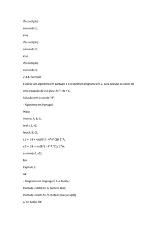 if (condição)
comando 1;
else
if (condição)
comando 2;
else
if (condição)
comando 4;
2.4.4. Exemplo
Escreva um algoritmo em portugol e o respectivo programa em C, para calcular as raízes de
uma equação do 2.o grau: Ax² + Bx + C.
Solução sem o uso de “if”.
- Algoritmo em Portugol:
Inicio
inteiro: A, B, C;
real: x1, x2;
leia(A, B, C);
x1 <- (-B + raiz(B^2 - 4*A*C))/ 2*A;
x2 <- (-B - raiz(B^2 - 4*A*C))/ 2*A;
escreva(x1, x2);
fim
Capítulo 2
44
- Programa em Linguagem C++ Builder
#include <stdlib.h> // contém atoi()
#include <math.h> // contém pow() e sqrt()
// no botão OK:
 