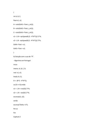 {
int A, B, C;
float x1, x2;
A = atoi(Edit1->Text.c_str());
B = atoi(Edit2->Text.c_str());
C = atoi(Edit3->Text.c_str());
x1 = (-B + sqrt(pow(B,2) - 4*A*C))/ 2*A;
x2 = (-B - sqrt(pow(B,2) - 4*A*C))/ 2*A;
Edit4->Text = x1;
Edit5->Text = x2;
}
b) Solução com o uso de “if”.
- Algoritmo em Portugol:
inicio
inteiro: A, B, C, D;
real: x1, x2;
leia(A, B, C);
D <- (B^2 - 4*A*C);
se (D >= 0) então
x1 <- (-B + raiz(D)/ 2*A;
x2 <- (-B - raiz(D)/ 2*A;
escreva(x1, x2);
senão
escreva("Delta < 0");
fim se
fim
Capítulo 2
 