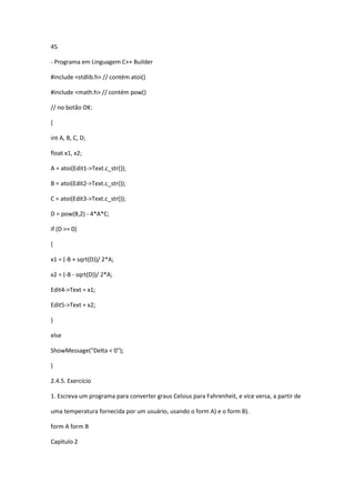 45
- Programa em Linguagem C++ Builder
#include <stdlib.h> // contém atoi()
#include <math.h> // contém pow()
// no botão OK:
{
int A, B, C, D;
float x1, x2;
A = atoi(Edit1->Text.c_str());
B = atoi(Edit2->Text.c_str());
C = atoi(Edit3->Text.c_str());
D = pow(B,2) - 4*A*C;
if (D >= 0)
{
x1 = (-B + sqrt(D))/ 2*A;
x2 = (-B - sqrt(D))/ 2*A;
Edit4->Text = x1;
Edit5->Text = x2;
}
else
ShowMessage("Delta < 0");
}
2.4.5. Exercício
1. Escreva um programa para converter graus Celsius para Fahrenheit, e vice versa, a partir de
uma temperatura fornecida por um usuário, usando o form A) e o form B).
form A form B
Capítulo 2
 