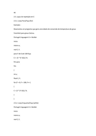46
2.5. Laços de repetição em C
2.5.1. Loop Para/Faça (for)
Exemplo :
Desenvolva um programa que gere uma tabela de conversão de temperatura de graus
Farenheit para graus Celcius.
Portugol Linguagem C++ Builder
inicio
inteiro x;
real C, F;
para F de 0 até 100 faça
C <- (5 * (F-32)) / 9;
fim para
fim
{
int x;
float C, F;
for (F = 0; F < 100; F++ )
{
C = (5 * (F-32)) / 9;
}
}
2.5.2. Loop Enquanto/Faça (while)
Portugol Linguagem C++ Builder
inicio
inteiro x;
real C, F;
 