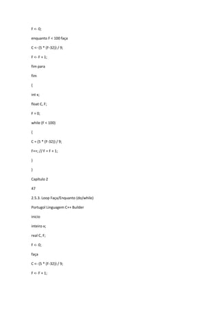 F <- 0;
enquanto F < 100 faça
C <- (5 * (F-32)) / 9;
F <- F + 1;
fim para
fim
{
int x;
float C, F;
F = 0;
while (F < 100)
{
C = (5 * (F-32)) / 9;
F++; // F = F + 1;
}
}
Capítulo 2
47
2.5.3. Loop Faça/Enquanto (do/while)
Portugol Linguagem C++ Builder
inicio
inteiro x;
real C, F;
F <- 0;
faça
C <- (5 * (F-32)) / 9;
F <- F + 1;
 