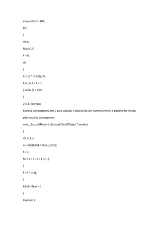 enquanto F < 100;
fim
{
int x;
float C, F;
F = 0;
do
{
C = (5 * (F-32)) / 9;
F++; // F = F + 1;
} while (F < 100)
}
2.5.4. Exemplo
Escreva um programa em C para calcular o fatorial de um número inteiro e positivo fornecido
pelo usuário do programa.
void__fastcallTForm1::Button1Click(TObject *sender)
{
int n, f, x;
n = atoi(Edit1->Text.c_str());
f = n;
for ( x = n ; x > 1 ; x-- )
{
f = f * (x-1);
}
Edit2->Text = f;
}
Capítulo 2
 