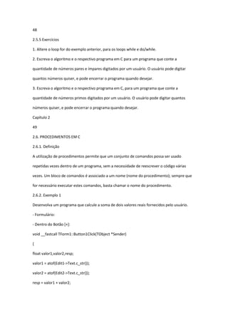 48
2.5.5 Exercícios
1. Altere o loop for do exemplo anterior, para os loops while e do/while.
2. Escreva o algoritmo e o respectivo programa em C para um programa que conte a
quantidade de números pares e ímpares digitados por um usuário. O usuário pode digitar
quantos números quiser, e pode encerrar o programa quando desejar.
3. Escreva o algoritmo e o respectivo programa em C, para um programa que conte a
quantidade de números primos digitados por um usuário. O usuário pode digitar quantos
números quiser, e pode encerrar o programa quando desejar.
Capítulo 2
49
2.6. PROCEDIMENTOS EM C
2.6.1. Definição
A utilização de procedimentos permite que um conjunto de comandos possa ser usado
repetidas vezes dentro de um programa, sem a necessidade de reescrever o código várias
vezes. Um bloco de comandos é associado a um nome (nome do procedimento); sempre que
for necessário executar estes comandos, basta chamar o nome do procedimento.
2.6.2. Exemplo 1
Desenvolva um programa que calcule a soma de dois valores reais fornecidos pelo usuário.
- Formulário:
- Dentro do Botão [+]:
void __fastcall TForm1::Button1Click(TObject *Sender)
{
float valor1,valor2,resp;
valor1 = atof(Edit1->Text.c_str());
valor2 = atof(Edit2->Text.c_str());
resp = valor1 + valor2;
 