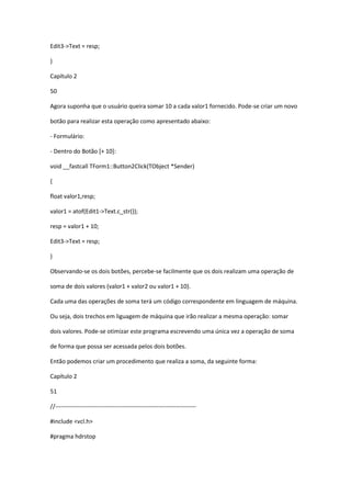 Edit3->Text = resp;
}
Capítulo 2
50
Agora suponha que o usuário queira somar 10 a cada valor1 fornecido. Pode-se criar um novo
botão para realizar esta operação como apresentado abaixo:
- Formulário:
- Dentro do Botão [+ 10]:
void __fastcall TForm1::Button2Click(TObject *Sender)
{
float valor1,resp;
valor1 = atof(Edit1->Text.c_str());
resp = valor1 + 10;
Edit3->Text = resp;
}
Observando-se os dois botões, percebe-se facilmente que os dois realizam uma operação de
soma de dois valores (valor1 + valor2 ou valor1 + 10).
Cada uma das operações de soma terá um código correspondente em linguagem de máquina.
Ou seja, dois trechos em liguagem de máquina que irão realizar a mesma operação: somar
dois valores. Pode-se otimizar este programa escrevendo uma única vez a operação de soma
de forma que possa ser acessada pelos dois botões.
Então podemos criar um procedimento que realiza a soma, da seguinte forma:
Capítulo 2
51
//-----------------------------------------------------------------------
#include <vcl.h>
#pragma hdrstop
 