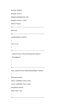 #include <stdlib.h>
#include "Unit1.h"
#pragma package(smart_init)
#pragma resource "*.dfm"
TForm1 *Form1;
//------------------------------------------------------------------------
float resp;
//-------------------------------------------------------------------------
void Soma(float a, float b)
{
resp = a + b;
}
//-------------------------------------------------------------------------
__fastcall TForm1::TForm1(TComponent* Owner)
: TForm(Owner)
{
}
//-------------------------------------------------------------------------
void __fastcall TForm1::Button1Click(TObject *Sender)
{
float valor1,valor2;
valor1 = atof(Edit1->Text.c_str());
valor2 = atof(Edit2->Text.c_str());
Soma(valor1,valor2);
Edit3->Text = resp;
}
//-------------------------------------------------------------------------
 
