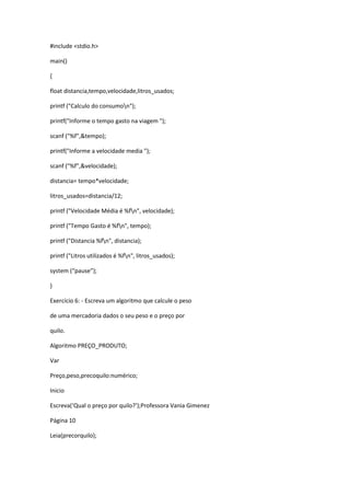 #include <stdio.h>
main()
{
float distancia,tempo,velocidade,litros_usados;
printf ("Calculo do consumon");
printf("Informe o tempo gasto na viagem ");
scanf ("%f",&tempo);
printf("Informe a velocidade media ");
scanf ("%f",&velocidade);
distancia= tempo*velocidade;
litros_usados=distancia/12;
printf ("Velocidade Média é %fn", velocidade);
printf ("Tempo Gasto é %fn", tempo);
printf ("Distancia %fn", distancia);
printf ("Litros utilizados é %fn", litros_usados);
system (“pause”);
}
Exercício 6: - Escreva um algoritmo que calcule o peso
de uma mercadoria dados o seu peso e o preço por
quilo.
Algoritmo PREÇO_PRODUTO;
Var
Preço,peso,precoquilo:numérico;
Inicio
Escreva(‘Qual o preço por quilo?’);Professora Vania Gimenez
Página 10
Leia(precorquilo);
 