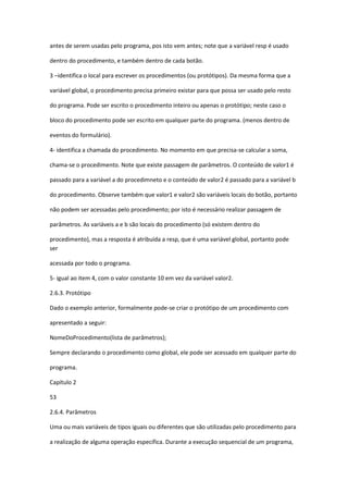 antes de serem usadas pelo programa, pos isto vem antes; note que a variável resp é usado
dentro do procedimento, e também dentro de cada botão.
3 –identifica o local para escrever os procedimentos (ou protótipos). Da mesma forma que a
variável global, o procedimento precisa primeiro existar para que possa ser usado pelo resto
do programa. Pode ser escrito o procedimento inteiro ou apenas o protótipo; neste caso o
bloco do procedimento pode ser escrito em qualquer parte do programa. (menos dentro de
eventos do formulário).
4- identifica a chamada do procedimento. No momento em que precisa-se calcular a soma,
chama-se o procedimento. Note que existe passagem de parâmetros. O conteúdo de valor1 é
passado para a variável a do procedimneto e o conteúdo de valor2 é passado para a variável b
do procedimento. Observe também que valor1 e valor2 são variáveis locais do botão, portanto
não podem ser acessadas pelo procedimento; por isto é necessário realizar passagem de
parâmetros. As variáveis a e b são locais do procedimento (só existem dentro do
procedimento), mas a resposta é atribuída a resp, que é uma variável global, portanto pode
ser
acessada por todo o programa.
5- igual ao item 4, com o valor constante 10 em vez da variável valor2.
2.6.3. Protótipo
Dado o exemplo anterior, formalmente pode-se criar o protótipo de um procedimento com
apresentado a seguir:
NomeDoProcedimento(lista de parâmetros);
Sempre declarando o procedimento como global, ele pode ser acessado em qualquer parte do
programa.
Capítulo 2
53
2.6.4. Parâmetros
Uma ou mais variáveis de tipos iguais ou diferentes que são utilizadas pelo procedimento para
a realização de alguma operação específica. Durante a execução sequencial de um programa,
 