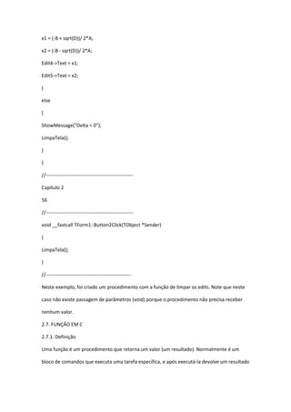 x1 = (-B + sqrt(D))/ 2*A;
x2 = (-B - sqrt(D))/ 2*A;
Edit4->Text = x1;
Edit5->Text = x2;
}
else
{
ShowMessage("Delta < 0");
LimpaTela();
}
}
//-----------------------------------------------------
Capítulo 2
56
//-----------------------------------------------------
void __fastcall TForm1::Button2Click(TObject *Sender)
{
LimpaTela();
}
//----------------------------------------------------
Neste exemplo, foi criado um procedimento com a função de limpar os edits. Note que neste
caso não existe passagem de parâmetros (void) porque o procedimento não precisa receber
nenhum valor.
2.7. FUNÇÂO EM C
2.7.1. Definição
Uma função é um procedimento que retorna um valor (um resultado). Normalmente é um
bloco de comandos que executa uma tarefa específica, e após executá-la devolve um resultado
 