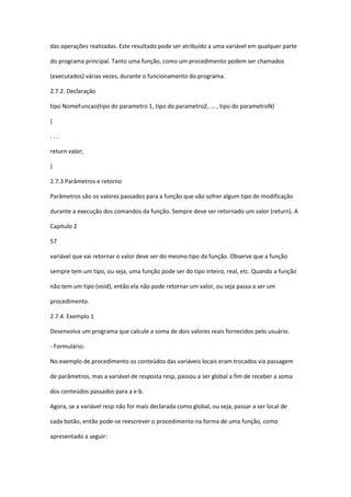das operações realizadas. Este resultado pode ser atribuído a uma variável em qualquer parte
do programa principal. Tanto uma função, como um procedimento podem ser chamados
(executados) várias vezes, durante o funcionamento do programa.
2.7.2. Declaração
tipo NomeFuncao(tipo do parametro 1, tipo do parametro2, ... , tipo do parametroN)
{
. . .
return valor;
}
2.7.3 Parâmetros e retorno
Parâmetros são os valores passados para a função que vão sofrer algum tipo de modificação
durante a execução dos comandos da função. Sempre deve ser retornado um valor (return). A
Capítulo 2
57
variável que vai retornar o valor deve ser do mesmo tipo da função. Observe que a função
sempre tem um tipo, ou seja, uma função pode ser do tipo inteiro, real, etc. Quando a função
não tem um tipo (void), então ela não pode retornar um valor, ou seja passa a ser um
procedimento.
2.7.4. Exemplo 1
Desenvolva um programa que calcule a soma de dois valores reais fornecidos pelo usuário.
- Formulário:
No exemplo de procedimento os conteúdos das variáveis locais eram trocados via passagem
de parâmetros, mas a variável de resposta resp, passou a ser global a fim de receber a soma
dos conteúdos passados para a e b.
Agora, se a variável resp não for mais declarada como global, ou seja, passar a ser local de
cada botão, então pode-se reescrever o procedimento na forma de uma função, como
apresentado a seguir:
 